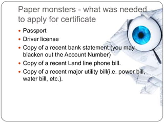 Paper monsters - what was needed
to apply for certificate
 Passport
 Driver license
 Copy of a recent bank statement (you may
  blacken out the Account Number)
 Copy of a recent Land line phone bill.
 Copy of a recent major utility bill(i.e. power bill,
  water bill, etc.).
 
