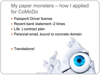 My paper monsters – how I applied
for CoMoDo
 Passport/ Driver license
 Recent bank statement -2 times
 Life :) contract plan
 Personal email, bound to concrete domain



 Translations!
 