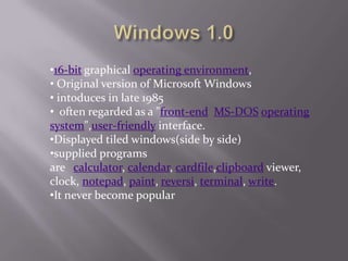 •16-bit graphical operating environment,
• Original version of Microsoft Windows
• intoduces in late 1985
• often regarded as a "front-end MS-DOS operating
system",user-friendly interface.
•Displayed tiled windows(side by side)
•supplied programs
are calculator, calendar, cardfile,clipboard viewer,
clock, notepad, paint, reversi, terminal, write.
•It never become popular
 