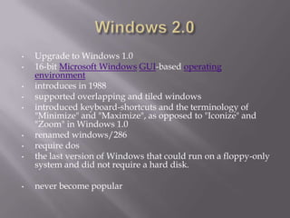 •   Upgrade to Windows 1.0
•   16-bit Microsoft Windows GUI-based operating
    environment
•   introduces in 1988
•   supported overlapping and tiled windows
•   introduced keyboard-shortcuts and the terminology of
    "Minimize" and "Maximize", as opposed to "Iconize" and
    "Zoom" in Windows 1.0
•   renamed windows/286
•   require dos
•   the last version of Windows that could run on a floppy-only
    system and did not require a hard disk.

•   never become popular
 