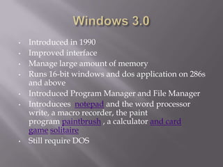 •   Introduced in 1990
•   Improved interface
•   Manage large amount of memory
•   Runs 16-bit windows and dos application on 286s
    and above
•   Introduced Program Manager and File Manager
•   Introducees notepad and the word processor
    write, a macro recorder, the paint
    program paintbrush , a calculator and card
    game solitaire
•   Still require DOS
 