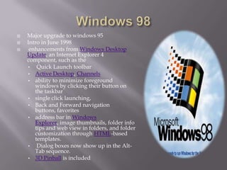    Major upgrade to windows 95
   Intro in June 1998
    enhancements from Windows Desktop
    Update, an Internet Explorer 4
    component, such as the
    • Quick Launch toolbar
    • Active Desktop, Channels
    • ability to minimize foreground
       windows by clicking their button on
       the taskbar
    • single click launching,
    • Back and Forward navigation
       buttons, favorites
    • address bar in Windows
       Explorer, image thumbnails, folder info
       tips and web view in folders, and folder
       customization through HTML-based
       templates.
    • Dialog boxes now show up in the Alt-
       Tab sequence.
    • 3D Pinball is included
 