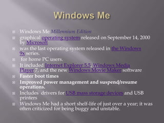    Windows Me Millennium Edition
   graphical operating system released on September 14, 2000
    by Microsoft
   was the last operating system released in the Windows
    9x series.
    for home PC users.
   It included Internet Explorer 5.5, Windows Media
    Player 7, and the new Windows Movie Maker software
   Faster boot times
   Improved power management and suspend/resume
    operations.
   Includes drivers for USB mass storage devices and USB
    printers
   Windows Me had a short shelf-life of just over a year; it was
    often criticized for being buggy and unstable.
 