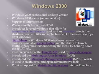 •   Windows 2000 professional desktop version
•   Windows 2000 server (server version)
•   Support multiprocessors
•   Was originally known as NT 5.0
•   introduces layered windows that allow for
    transparency, translucency and various transition effects like
    shadows, gradient fills and alpha blended GUI elements to top-
    level windows
•    Start Menu in Windows 2000 introduces personalized
    menus, expandable special folders and the ability to launch
    multiple programs without closing the menu by holding down
    the SHIFT key.
•   intro version 7.0 of the DirectX API, used by game developers
•   introduced the Multilingual User Interface (MUI)
•   introduced the Microsoft Management Console (MMC), which
    is used to create, save, and open administrative tools
•   Provide Support for distributed file systems, Active Directory.
 