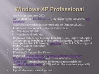 •    Same as in Windows 2003
•    XP" is short for "EXPERIENCE", highlighting the enhanced user
     experience.
•    was released worldwide for retail sale on October 25, 2001,
•    Eliminates most reboot problems that were in
        Windows NT 4.0
        Windows 95/98/Me
•    Improved task panes, tiles and filmstrip views, improved sorting
     and grouping, searching by document categories, customizable
     info tips, built-in CD burning, AutoPlay, Simple File Sharing and
     Web DAV mini-redirector.
•    Faster start-up
•    Windows Picture and Fax Viewer
•    improved System Restore, Automated System ,Recovery,
     Windows Error Reporting and driver reliability.
•     Clear Type font mechanism for improve text readability
     on liquid crystal display (LCD) and similar monitors, especially
     laptops
•    Updated accessories and games.
 