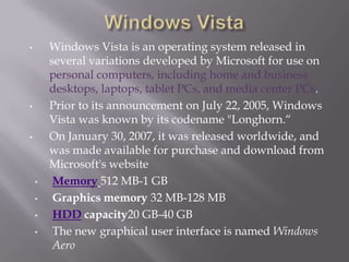 •       Windows Vista is an operating system released in
        several variations developed by Microsoft for use on
        personal computers, including home and business
        desktops, laptops, tablet PCs, and media center PCs.
•       Prior to its announcement on July 22, 2005, Windows
        Vista was known by its codename "Longhorn.“
•       On January 30, 2007, it was released worldwide, and
        was made available for purchase and download from
        Microsoft's website
    •    Memory 512 MB-1 GB
    •    Graphics memory 32 MB-128 MB
    •    HDD capacity20 GB-40 GB
    •    The new graphical user interface is named Windows
         Aero
 