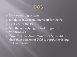    Disk operating system
   Single-user Os from Microsoft for the Pc
   First OS for the PC
   Still the underlying control program for
    windows 3.1
   Windows 95/98 and Windows NT build in
    their own version of DOS to support existing
    DOS application.
 