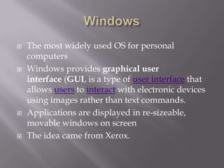    The most widely used OS for personal
    computers
   Windows provides graphical user
    interface (GUI, is a type of user interface that
    allows users to interact with electronic devices
    using images rather than text commands.
   Applications are displayed in re-sizeable,
    movable windows on screen
   The idea came from Xerox.
 