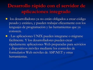 Desarrollo rápido con el servidor de aplicaciones integrado   los desarrolladores ya no están obligados a crear código pesado y estático, y pueden trabajar eficazmente con los lenguajes de programación y las herramientas que ya conocen.  . Las aplicaciones UNIX pueden integrarse o migrarse fácilmente. Y los desarrolladores pueden crear rápidamente aplicaciones Web preparadas para servicios y dispositivos móviles mediante los controles de formularios Web móviles de ASP.NET y otras herramientas.  