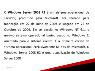 O Windows Server 2008 R2 é um sistema operacional de
servidor, produzido pela Microsoft. Foi liberado para

fabricação em 22 de Julho de 2009, e lançado em 22 de
Outubro de 2009. Ele se baseia no Windows NT 6.1, o
mesmo sistema operacional básico usado no Windows 7,
orientado para o sistema cliente. É a primeira versão de
sistema operacional exclusivamente 64 bits da Microsoft. O
Windows Server 2008 R2 é uma actualização do Windows
Server 2008
25/1/2014

 