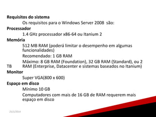 Requisitos do sistema
Os requisitos para o Windows Server 2008 são:
Processador
1.4 GHz processador x86-64 ou Itanium 2
Memória
512 MB RAM (poderá limitar o desempenho em algumas
funcionalidades)
Recomendado: 1 GB RAM
Máximo: 8 GB RAM (Foundation), 32 GB RAM (Standard), ou 2
TB
RAM (Enterprise, Datacenter e sistemas baseados no Itanium)
Monitor
Super VGA(800 x 600)
Espaço em disco
Mínimo 10 GB
Computadores com mais de 16 GB de RAM requerem mais
espaço em disco
25/1/2014

13

 