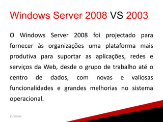 Windows Server 2008 VS 2003
O Windows Server 2008 foi projectado para

fornecer às organizações uma plataforma mais
produtiva para suportar as aplicações, redes e
serviços da Web, desde o grupo de trabalho até o
centro

de

dados,

com

novas

e

valiosas

funcionalidades e grandes melhorias no sistema

operacional.
25/1/2014

14

 