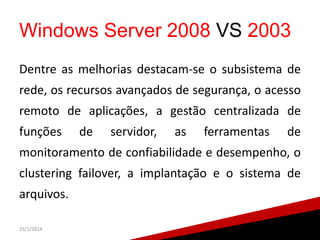 Windows Server 2008 VS 2003
Dentre as melhorias destacam-se o subsistema de

rede, os recursos avançados de segurança, o acesso
remoto de aplicações, a gestão centralizada de
funções

de

servidor,

as

ferramentas

de

monitoramento de confiabilidade e desempenho, o
clustering failover, a implantação e o sistema de

arquivos.
25/1/2014

15

 