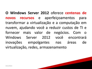 O Windows Server 2012 oferece centenas de
novos recursos e aperfeiçoamentos para
transformar a virtualização e a computação em
nuvem, ajudando você a reduzir custos de TI e
fornecer mais valor de negócios. Com o
Windows Server 2012 você encontrará
inovações empolgantes nas áreas de
virtualização, redes, armazenamento

25/1/2014

18

 