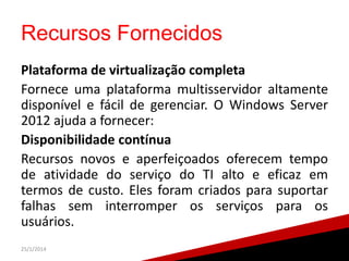 Recursos Fornecidos
Plataforma de virtualização completa
Fornece uma plataforma multisservidor altamente
disponível e fácil de gerenciar. O Windows Server
2012 ajuda a fornecer:
Disponibilidade contínua
Recursos novos e aperfeiçoados oferecem tempo
de atividade do serviço do TI alto e eficaz em
termos de custo. Eles foram criados para suportar
falhas sem interromper os serviços para os
usuários.
25/1/2014

20

 