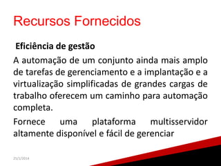 Recursos Fornecidos
Eficiência de gestão
A automação de um conjunto ainda mais amplo
de tarefas de gerenciamento e a implantação e a
virtualização simplificadas de grandes cargas de
trabalho oferecem um caminho para automação
completa.
Fornece uma plataforma multisservidor
altamente disponível e fácil de gerenciar
25/1/2014

21

 