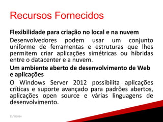 Recursos Fornecidos
Flexibilidade para criação no local e na nuvem
Desenvolvedores podem usar um conjunto
uniforme de ferramentas e estruturas que lhes
permitem criar aplicações simétricas ou híbridas
entre o datacenter e a nuvem.
Um ambiente aberto de desenvolvimento de Web
e aplicações
O Windows Server 2012 possibilita aplicações
críticas e suporte avançado para padrões abertos,
aplicações open source e várias linguagens de
desenvolvimento.
25/1/2014

22

 
