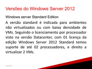 Versões do Windows Server 2012
Windows server Standard Edition

A versão standard é indicada para ambientes
não virtualizados ou com baixa densidade de
VMs. Seguindo o licenciamento por processador
visto na versão Datacenter, com 01 licença da
edição Windows Server 2012 Standard temos
suporte de até 02 processadores, e direito a
virtualizar 2 VMs.

25/1/2014

24

 