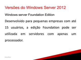 Versões do Windows Server 2012
Windows server Foundation Edition

Desenvolvido para pequenas empresas com até
15 usuários, a edição Foundation pode ser

utilizada em servidores com apenas um
processador.

25/1/2014

25

 