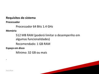 Requisitos do sistema
Processador

Processador 64 Bits 1.4 GHz
Memória

512 MB RAM (poderá limitar o desempenho em
algumas funcionalidades)
Recomendado: 1 GB RAM
Espaço em disco

Mínimo: 32 GB ou mais

.

25/1/2014

26

 