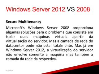 Windows Server 2012 VS 2008
Secure Multitenancy
Microsoft’s Windows Server 2008 proporciona
algumas soluções para o problema que consiste em
isolar duas maquinas virtuais apartir da
virtualização do servidor. Mas a camada de rede do
datacenter pode não estar totalmente. Mas já em
Windows Server 2012, a virtualização do servidor
não envolve somente a maquina mas também a
camada da rede da respectiva.
25/1/2014

28

 