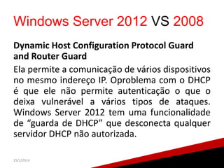 Windows Server 2012 VS 2008
Dynamic Host Configuration Protocol Guard
and Router Guard
Ela permite a comunicação de vários dispositivos
no mesmo indereço IP. Oproblema com o DHCP
é que ele não permite autenticação o que o
deixa vulnerável a vários tipos de ataques.
Windows Server 2012 tem uma funcionalidade
de “guarda de DHCP” que desconecta qualquer
servidor DHCP não autorizada.
25/1/2014

 
