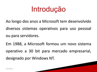 Introdução
Ao longo dos anos a Microsoft tem desenvolvido
diversos sistemas operativos para uso pessoal
ou para servidores.

Em 1988, a Microsoft formou um novo sistema
operativo a 30 bit para mercado empresarial,

designado por Windows NT.
25/1/2014

3

 