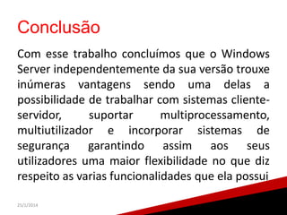 Conclusão
Com esse trabalho concluímos que o Windows
Server independentemente da sua versão trouxe
inúmeras vantagens sendo uma delas a
possibilidade de trabalhar com sistemas clienteservidor,
suportar
multiprocessamento,
multiutilizador e incorporar sistemas de
segurança garantindo assim aos seus
utilizadores uma maior flexibilidade no que diz
respeito as varias funcionalidades que ela possui
25/1/2014

 