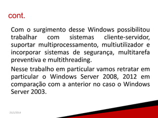 cont.
Com o surgimento desse Windows possibilitou
trabalhar com sistemas cliente-servidor,
suportar multiprocessamento, multiutilizador e
incorporar sistemas de segurança, multitarefa
preventiva e multithreading.
Nesse trabalho em particular vamos retratar em
particular o Windows Server 2008, 2012 em
comparação com a anterior no caso o Windows
Server 2003.
25/1/2014

4

 