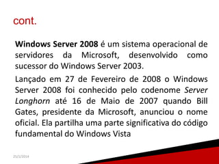 cont.
Windows Server 2008 é um sistema operacional de
servidores da Microsoft, desenvolvido como
sucessor do Windows Server 2003.
Lançado em 27 de Fevereiro de 2008 o Windows
Server 2008 foi conhecido pelo codenome Server
Longhorn até 16 de Maio de 2007 quando Bill
Gates, presidente da Microsoft, anunciou o nome
oficial. Ela partilha uma parte significativa do código
fundamental do Windows Vista
25/1/2014

6

 