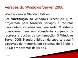Versões do Windows Server 2008
Windows server Standard Edition

Em substituição ao Windows Server 2003, foi
projectada para fornecer serviços e recursos
para outros sistemas em uma rede. O sistema
operacional tem um abundante conjunto de
recursos e opções de configuração. O Windows
Server 2008 Standard Edition dá suporte a até 4
gigabytes de memória em sistemas de 32 bits e
32 GB em sistemas de 64 bits.
25/1/2014

7

 