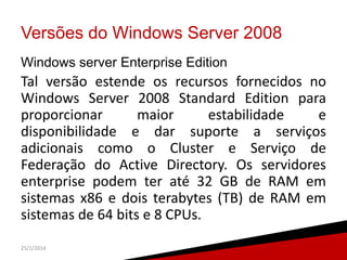 Versões do Windows Server 2008
Windows server Enterprise Edition

Tal versão estende os recursos fornecidos no
Windows Server 2008 Standard Edition para
proporcionar
maior
estabilidade
e
disponibilidade e dar suporte a serviços
adicionais como o Cluster e Serviço de
Federação do Active Directory. Os servidores
enterprise podem ter até 32 GB de RAM em
sistemas x86 e dois terabytes (TB) de RAM em
sistemas de 64 bits e 8 CPUs.
25/1/2014

8

 