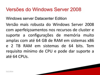Versões do Windows Server 2008
Windows server Datacenter Edition

Versão mais robusta do Windows Server 2008
com aperfeiçoamentos nos recursos de cluster e
suporte a configurações de memória muito
amplas com até 64 GB de RAM em sistemas x86
e 2 TB RAM em sistemas de 64 bits. Tem
requisito mínimo de CPU e pode dar suporte a
até 64 CPUs.

25/1/2014

9

 