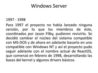 Windows Server
1997 - 1998
Para 1997 el proyecto no había lanzado ninguna
versión, por lo que los miembros de éste,
coordinados por Jason Filby, pudieron revivirlo. Se
decidió cambiar el núcleo del sistema compatible
con MS-DOS y de ahora en adelante basarlo en uno
compatible con Windows NT y así el proyecto pudo
seguir adelante con el nombre actual de ReactOS,
que comenzó en febrero de 1998, desarrollando las
bases del kernel y algunos drivers básicos.
 