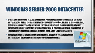 WINDOWS SERVER 2008 DATACENTER
• OFRECE UNA PLATAFORMA DE CLASE EMPRESARIAL PARA DESPLEGAR APP COMERCIALES CRITICAS Y
VIRTUALIZACIÓN A GRAN ESCALAS EN SERVICIOS GRANDES Y PEQUEÑOS. MEJORA LA DISPONIBILIDAD,
OPTIMIZA LA ADMINISTRACIÓN DE ENERGÍA E INTEGRAN SOLUCIONES PARA EMPLEADOS MÓVILES Y
SUCURSALES. REDUCE LOS COSTOS DE INFRAESTRUCTURA AL CONSOLIDAR LAS APP CON DERECHO DE
LICENCIAMIENTO DE VIRTUALIZACIÓN ILIMITADOS. ESCALA DE 2 A 64 PROCESADORES.
• WINDOWS SERVER R2 2008 DATACENTER OFRECE UNA BASE EN LA QUE SE PUEDE CREAR
VIRTUALIZACIÓN DE CLASE EMPRESARIAL Y SOLUCIONES ESCALABLES
 