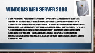 WINDOWS WEB SERVER 2008
• ES UNA PLATAFORMA PODEROSA DE SERVIDORES Y APP WEB. CON LA PRESENTACION DE INTERNET
INFORMATION SERVICES (IIS) 7.5 Y DISEÑADA EXCLUSIVAMENTE COMO SERVIDOR ORIENTADO A
INTERNET, OFRECE UNA ADMINISTRACION MEJORADA Y HERRAMIENTAS DE DIAGNOSTICO PARA AYUDAR
A REDUCIR LOS COSTOS DE INFRAESTRUCTURA CUANDO SE UTILIZA CON UNA VARIEDAD DE POPULARES
PLATAFORMAS DE DESARROLLO.CON ROLES DE WEB SERVER Y DNS SERVER INCLUIDOS,COMO ASI
TAMBIEN UNA CONFIABILIDAD Y ESCALABILIDAD MEJORADAS ,ESTA PLATAFORMA LE PERMITE
ADMINISTRAR LOS ETORNOS MAS EXIGENTES,DESDE UN SERVIDOR WEB DEDICADO A TODO UN CENTRO
DE SERVICIOS WEB
 