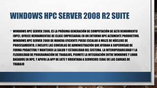WINDOWS HPC SERVER 2008 R2 SUITE
• WINDOWS HPC SERVER 2008, ES LA PRÓXIMA GENERACIÓN DE COMPUTACIÓN DE ALTO RENDIMIENTO
(HPC), OFRECE HERRAMIENTAS DE CLASE EMPRESARIAL EN UN ENTORNO HPC ALTAMENTE PRODUCTIVO.
WINDOWS HPC SERVER 2008 DE MANERA EFICIENTE PUEDE ESCALAR A MILES DE NÚCLEOS DE
PROCESAMIENTO, E INCLUYE LAS CONSOLAS DE ADMINISTRACIÓN QUE AYUDAN A SUPERVISAR DE
FORMA PROACTIVA Y MANTENER LA SALUD Y ESTABILIDAD DEL SISTEMA. LA INTEROPERABILIDADY LA
FLEXIBILIDAD DE PROGRAMACIÓN DE TRABAJOS, PERMITE LA INTEGRACIÓN ENTRE WINDOWS Y LINUX
BASADOS EN HPC, Y APOYA LA APP DE LOTE Y ORIENTADA A SERVICIOS (SOA) DE LAS CARGAS DE
TRABAJO
 