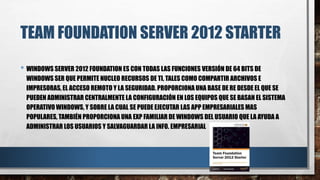 TEAM FOUNDATION SERVER 2012 STARTER
• WINDOWS SERVER 2012 FOUNDATION ES CON TODAS LAS FUNCIONES VERSIÓN DE 64 BITS DE
WINDOWS SER QUE PERMITE NUCLEO RECURSOS DE TI, TALES COMO COMPARTIR ARCHIVOS E
IMPRESORAS, EL ACCESO REMOTO Y LA SEGURIDAD. PROPORCIONA UNA BASE DE RE DESDE EL QUE SE
PUEDEN ADMINISTRAR CENTRALMENTE LA CONFIGURACIÓN EN LOS EQUIPOS QUE SE BASAN EL SISTEMA
OPERATIVO WINDOWS, Y SOBRE LA CUAL SE PUEDE EJECUTAR LAS APP EMPRESARIALES MAS
POPULARES, TAMBIÉN PROPORCIONA UNA EXP FAMILIAR DE WINDOWS DEL USUARIO QUE LA AYUDA A
ADMINISTRAR LOS USUARIOS Y SALVAGUARDAR LA INFO. EMPRESARIAL
 