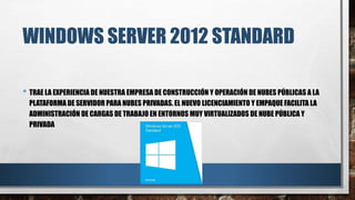 WINDOWS SERVER 2012 STANDARD
• TRAE LA EXPERIENCIA DE NUESTRA EMPRESA DE CONSTRUCCIÓN Y OPERACIÓN DE NUBES PÚBLICAS A LA
PLATAFORMA DE SERVIDOR PARA NUBES PRIVADAS. EL NUEVO LICENCIAMIENTO Y EMPAQUE FACILITA LA
ADMINISTRACIÓN DE CARGAS DE TRABAJO EN ENTORNOS MUY VIRTUALIZADOS DE NUBE PÚBLICA Y
PRIVADA
 