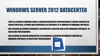 WINDOWS SERVER 2012 DATACENTER
• TANTO LA EDICIÓN STANDARD COMO LA EDICIÓN DATACENTER PROPORCIONAN EL MISMO CONJUNTO DE
CARACTERÍSTICAS, LO ÚNICO QUE DIFERENCIA LAS EDICIONES ES EL NÚMERO DE MÁQUINAS VIRTUALES
• UNA LICENCIA DE EDICIÓN STANDARD LE DA DERECHO A EJECUTAR HASTA DOS MÁQUINAS VIRTUALES EN
HASTA DOS PROCESADORES
• UNA LICENCIA DE EDICIÓN DATACENTER LE DA DERECHO A EJECUTAR UN NÚMERO ILIMITADO DE
MÁQUINAS VIRTUALES EN HASTA DOS PROCESADORES
 