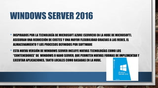 WINDOWS SERVER 2016
• INSPIRADOS POR LA TECNOLOGÍA DE MICROSOFT AZURE (SERVICIO EN LA NUBE DE MICROSOFT),
ASEGURAN UNA REDUCCIÓN DE COSTES Y UNA MAYOR FLEXIBILIDAD GRACIAS A LAS REDES, EL
ALMACENAMIENTO Y LOS PROCESOS DEFINIDOS POR SOFTWARE
• ESTA NUEVA VERSIÓN DE WINDOWS SERVER INCLUYE NUEVAS TECNOLOGÍAS COMO LOS
“CONTENEDORES” DE WINDOWS O NANO SERVER, QUE PERMITEN NUEVAS FORMAS DE IMPLEMENTAR Y
EJECUTAR APLICACIONES, TANTO LOCALES COMO BASADAS EN LA NUBE.
 