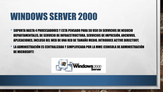 WINDOWS SERVER 2000
• SOPORTA HASTA 4 PROCESADORES Y ESTA PENSADO PARA SU USO EN SERVICIOS DE NEGOCIO
DEPARTAMENTALES, DE SERVICIO DE INFRAESTRUCTURA, SERVICIOS DE IMPRESIÓN, ARCHIVOS,
APLICACIONES, INCLUSO DEL WEB DE UNA RED DE TAMAÑO MEDIO, INTRODUCE ACTIVE DIRECTORY.
• LA ADMINISTRACIÓN ES CENTRALIZADA Y SIMPLIFICADA POR LA MMC (CONSOLA DE ADMINISTRACIÓN
DE MICROSOFT)
 