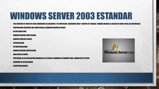 WINDOWS SERVER 2003 ESTANDAR
• ESTA VERSIÓN ES PERFECTA PARA SERVIDORES DE ARCHIVOS T DE IMPRESIÓN. SERVIDORES WEB Y GRUPOS DE TRABAJO. TAMBIÉN MEJORA EL ACCESO DE REDES PARA LAS SUCURSALES
• PROPORCIONASERVICIOS QUE SIMPLIFICANLA ADMINISTRACIÓN DE REDES:
• ACTIVE DIRECTORY
• ADMINISTRACIÓN SIMPLIFICADA
• ADMINISTRACIÓN FLEXIBLE
• ESCALABILIDAD
• INTEROPERABILIDAD
• ADMINISTRACIÓN SIMPLIFICADA
• DIRECTIVA DE GRUPO
• PROTOCOLO DE ACTUALIZACIÓN DINÁMICA DE SISTEMA DE NOMBRES DE DOMINIO(DNS, DOMAIN NAE SYSTEM)
• SERVIDOR DE APLICACIONES
• ESCRITORIOREMOTO
 