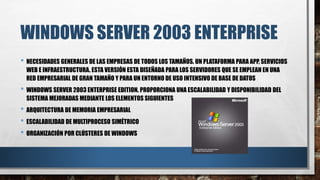 WINDOWS SERVER 2003 ENTERPRISE
• NECESIDADES GENERALES DE LAS EMPRESAS DE TODOS LOS TAMAÑOS. UN PLATAFORMA PARA APP, SERVICIOS
WEB E INFRAESTRUCTURA. ESTA VERSIÓN ESTA DISEÑADA PARA LOS SERVIDORES QUE SE EMPLEAN EN UNA
RED EMPRESARIAL DE GRAN TAMAÑO Y PARA UN ENTORNO DE USO INTENSIVO DE BASE DE DATOS
• WINDOWS SERVER 2003 ENTERPRISE EDITION. PROPORCIONA UNA ESCALABILIDAD Y DISPONIBILIDAD DEL
SISTEMA MEJORADAS MEDIANTE LOS ELEMENTOS SIGUIENTES
• ARQUITECTURA DE MEMORIA EMPRESARIAL
• ESCALABILIDAD DE MULTIPROCESO SIMÉTRICO
• ORGANIZACIÓN POR CLÚSTERES DE WINDOWS
 