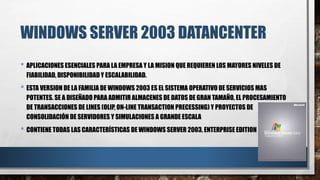 WINDOWS SERVER 2003 DATANCENTER
• APLICACIONES ESENCIALES PARA LA EMPRESA Y LA MISION QUE REQUIEREN LOS MAYORES NIVELES DE
FIABILIDAD, DISPONIBILIDAD Y ESCALABILIDAD.
• ESTA VERSION DE LA FAMILIA DE WINDOWS 2003 ES EL SISTEMA OPERATIVO DE SERVICIOS MAS
POTENTES. SE A DISEÑADO PARA ADMITIR ALMACENES DE DATOS DE GRAN TAMAÑO, EL PROCESAMIENTO
DE TRANSACCIONES DE LINES (OLIP, ON-LINE TRANSACTION PRECESSING) Y PROYECTOS DE
CONSOLIDACIÓN DE SERVIDORES Y SIMULACIONES A GRANDE ESCALA
• CONTIENE TODAS LAS CARACTERÍSTICAS DE WINDOWS SERVER 2003, ENTERPRISE EDITION
 