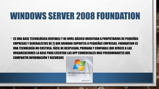 WINDOWS SERVER 2008 FOUNDATION
• ES UNA BASE TECNOLÓGICA RENTABLE Y DE NIVEL BÁSICO ORIENTADA A PROPIETARIOS DE PEQUEÑAS
EMPRESAS Y GENERALISTAS DE TI QUE BRINDAN SOPORTES A PEQUEÑAS EMPRESAS. FOUNDATION ES
UNA TECNOLOGÍA NO COSTOSA, FÁCIL DE DESPLEGAR, PROBADAY CONFIABLE QUE OFRECE A LAS
ORGANIZACIONES LA BASE PARA EJECUTAR LAS APP COMERCIALES MAS PREDOMINANTES QUE
COMPARTIR INFORMACIÓN Y RECURSOS
 