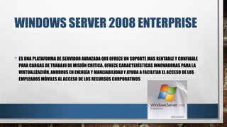 WINDOWS SERVER 2008 ENTERPRISE
• ES UNA PLATAFORMA DE SERVIDOR AVANZADA QUE OFRECE UN SOPORTE MAS RENTABLE Y CONFIABLE
PARA CARGAS DE TRABAJO DE MISIÓN CRITICA. OFRECE CARACTERÍSTICAS INNOVADORAS PARA LA
VIRTUALIZACIÓN, AHORROS EN ENERGÍA Y MANEJABILIDAD Y AYUDA A FACILITAR EL ACCESO DE LOS
EMPLEADOS MÓVILES AL ACCESO DE LOS RECURSOS CORPORATIVOS
 