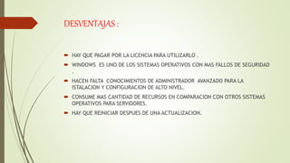 DESVENTAJAS :
 HAY QUE PAGAR POR LA LICENCIA PARA UTILIZARLO .
 WINDOWS ES UNO DE LOS SISTEMAS OPERATIVOS CON MAS FALLOS DE SEGURIDAD
.
 HACEN FALTA CONOCIMIENTOS DE ADMINISTRADOR AVANZADO PARA LA
ISTALACION Y CONFIGURACION DE ALTO NIVEL.
 CONSUME MAS CANTIDAD DE RECURSOS EN COMPARACION CON OTROS SISTEMAS
OPERATIVOS PARA SERVIDORES.
 HAY QUE REINICIAR DESPUES DE UNA ACTUALIZACION.
 