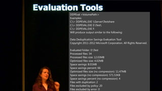 DDPEval <VolumePath:>
Examples:
C:> DDPEVAL.EXE ServerTestshare
C:> DDPEVAL.EXE E:Test
C:> DDPEVAL.EXE F:
Will produce output similar to the following:

Data Deduplication Savings Evaluation Tool
Copyright 2011-2012 Microsoft Corporation. All Rights Reserved.

Evaluated folder: E:Test
Processed files: 34
Processed files size: 12.03MB
Optimized files size: 4.02MB
Space savings: 8.01MB
Space savings percent: 66
Optimized files size (no compression): 11.47MB
Space savings (no compression): 571.53KB
Space savings percent (no compression): 4
Files with duplication: 2
Files excluded by policy: 20
Files excluded by error: 0
 