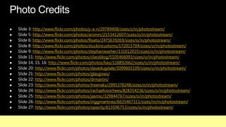            http://www.flickr.com/photos/y-a-n/29789408/sizes/z/in/photostream/
           http://www.flickr.com/photos/animm/2153412607/sizes/o/in/photostream/
           http://www.flickr.com/photos/floato/2475639269/sizes/o/in/photostream/
           http://www.flickr.com/photos/stuckincustoms/172015704/sizes/o/in/photostream/
           http://www.flickr.com/photos/stephanieasher/131012025/sizes/o/in/photostream/
             http://www.flickr.com/photos/classblog/5105466093/sizes/o/in/photostream/
                    http://www.flickr.com/photos/liao/118892662/sizes/o/in/photostream/
             http://www.flickr.com/photos/davedugdale/5099605109/sizes/o/in/photostream/
             http://www.flickr.com/photos/glasgows/
   Slide 22: http://www.flickr.com/photos/drmartin/
   Slide 23: http://www.flickr.com/photos/treenaks/2995378248/sizes/o/in/photostream/
   Slide 24: http://www.flickr.com/photos/rachaelvoorhees/828354236/sizes/o/in/photostream/
   Slide 25: http://www.flickr.com/photos/jasmic/329844767/sizes/o/in/photostream/
             http://www.flickr.com/photos/inggmartinez/6635467311/sizes/m/in/photostream/
             http://www.flickr.com/photos/opacity/613596753/sizes/o/in/photostream/
 